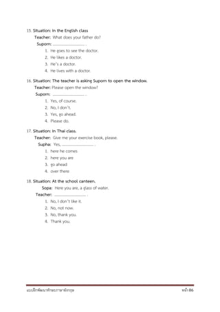 แบบฝึกพัฒนาทักษะภาษาอังกฤษ หน้า 86
15. Situation: In the English class
Teacher: What does your father do?
Suporn: ................................. .
1. He goes to see the doctor.
2. He likes a doctor.
3. He’s a doctor.
4. He lives with a doctor.
16. Situation: The teacher is asking Suporn to open the window.
Teacher: Please open the window?
Suporn: ................................. .
1. Yes, of course.
2. No, I don’t.
3. Yes, go ahead.
4. Please do.
17. Situation: In Thai class.
Teacher: Give me your exercise book, please.
Supha: Yes, ................................. .
1. here he comes
2. here you are
3. go ahead
4. over there
18. Situation: At the school canteen.
Sopa: Here you are, a glass of water.
Teacher: ................................. .
1. No, I don’t like it.
2. No, not now.
3. No, thank you.
4. Thank you.
 