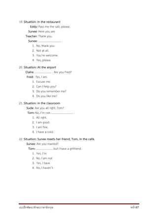 แบบฝึกพัฒนาทักษะภาษาอังกฤษ หน้า 87
19. Situation: In the restaurant
Eddy: Pass me the salt, please.
Sunee: Here you are.
Teacher: Thank you.
Sunee: ................................. .
1. No, thank you
2. Not at all.
3. You’re welcome.
4. Yes, please
20. Situation: At the airport
Claire: ........................ . Are you Fred?
Fred: Yes, I am.
1. Excuse me.
2. Can I help you?
3. Do you remember me?
4. Do you like me?
21. Situation: In the classroom
Suda: Are you all right, Tom?
Tom: No, I’m not. ............................... .
1. All right.
2. I am good.
3. I am fine.
4. I have a cold.
22. Situation: Sunee meets her friend, Tom, in the café.
Sunee: Are you married?
Tom: ........................ but I have a girlfriend.
1. Yes, I’m
2. No, I am not
3. Yes, I have
4. No, I haven’t
 