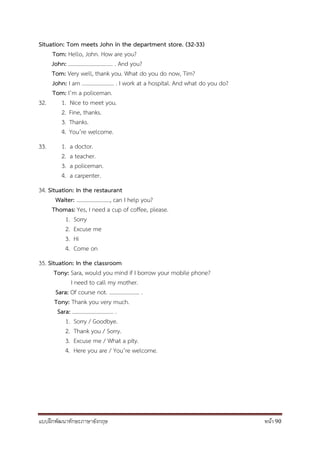 แบบฝึกพัฒนาทักษะภาษาอังกฤษ หน้า 90
Situation: Tom meets John in the department store. (32-33)
Tom: Hello, John. How are you?
John: ................................ . And you?
Tom: Very well, thank you. What do you do now, Tim?
John: I am ....................... . I work at a hospital. And what do you do?
Tom: I’m a policeman.
32. 1. Nice to meet you.
2. Fine, thanks.
3. Thanks.
4. You’re welcome.
33. 1. a doctor.
2. a teacher.
3. a policeman.
4. a carpenter.
34. Situation: In the restaurant
Waiter: ……………………, can I help you?
Thomas: Yes, I need a cup of coffee, please.
1. Sorry
2. Excuse me
3. Hi
4. Come on
35. Situation: In the classroom
Tony: Sara, would you mind if I borrow your mobile phone?
I need to call my mother.
Sara: Of course not. …………………. .
Tony: Thank you very much.
Sara: ………………………… .
1. Sorry / Goodbye.
2. Thank you / Sorry.
3. Excuse me / What a pity.
4. Here you are / You’re welcome.
 