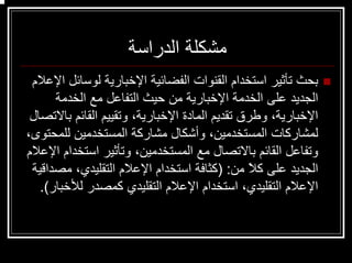 ‫اﻟﺪراﺳﺔ‬ ‫ﻣﺸﻜﻠﺔ‬
‫اﻹﻋﻼم‬ ‫ﻟﻮﺳﺎﺋﻞ‬ ‫اﻹﺧﺒﺎرﻳﺔ‬ ‫اﻟﻔﻀﺎﺋﻴﺔ‬ ‫اﻟﻘﻨﻮات‬ ‫اﺳﺘﺨﺪام‬ ‫ﺗﺄﺛﻴﺮ‬ ‫ﺑﺤﺚ‬
‫اﻟﺨﺪﻣﺔ‬ ‫ﻣﻊ‬ ‫اﻟﺘﻔﺎﻋﻞ‬ ‫ﺣﻴﺚ‬ ‫ﻣﻦ‬ ‫اﻹﺧﺒﺎرﻳﺔ‬ ‫اﻟﺨﺪﻣﺔ‬ ‫ﻋﻠﻰ‬ ‫اﻟﺠﺪﻳﺪ‬
‫ﺑﺎﻻﺗﺼﺎل‬ ‫اﻟﻘﺎﺋﻢ‬ ‫وﺗﻘﻴﻴﻢ‬ ،‫اﻹﺧﺒﺎرﻳﺔ‬ ‫اﻟﻤﺎدة‬ ‫ﺗﻘﺪﻳﻢ‬ ‫وﻃﺮق‬ ،‫اﻹﺧﺒﺎرﻳﺔ‬
،‫ﻟﻠﻤﺤﺘﻮى‬ ‫اﻟﻤﺴﺘﺨﺪﻣﻴﻦ‬ ‫ﻣﺸﺎرآﺔ‬ ‫وأﺷﻜﺎل‬ ،‫اﻟﻤﺴﺘﺨﺪﻣﻴﻦ‬ ‫ﻟﻤﺸﺎرآﺎت‬
‫اﻹﻋﻼم‬ ‫اﺳﺘﺨﺪام‬ ‫وﺗﺄﺛﻴﺮ‬ ،‫اﻟﻤﺴﺘﺨﺪﻣﻴﻦ‬ ‫ﻣﻊ‬ ‫ﺑﺎﻻﺗﺼﺎل‬ ‫اﻟﻘﺎﺋﻢ‬ ‫وﺗﻔﺎﻋﻞ‬
‫ﻣﻦ‬ ً‫ﻼ‬‫آ‬ ‫ﻋﻠﻰ‬ ‫اﻟﺠﺪﻳﺪ‬) :‫ﻣﺼﺪاﻗﻴﺔ‬ ،‫اﻟﺘﻘﻠﻴﺪي‬ ‫اﻹﻋﻼم‬ ‫اﺳﺘﺨﺪام‬ ‫آﺜﺎﻓﺔ‬
‫ﻟﻸﺧﺒﺎر‬ ‫آﻤﺼﺪر‬ ‫اﻟﺘﻘﻠﻴﺪي‬ ‫اﻹﻋﻼم‬ ‫اﺳﺘﺨﺪام‬ ،‫اﻟﺘﻘﻠﻴﺪي‬ ‫اﻹﻋﻼم‬.(
 