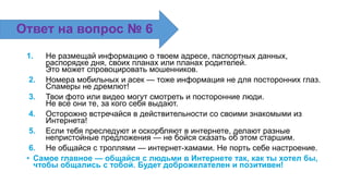 1. Не размещай информацию о твоем адресе, паспортных данных,
распорядке дня, своих планах или планах родителей.
Это может спровоцировать мошенников.
2. Номера мобильных и асек — тоже информация не для посторонних глаз.
Спамеры не дремлют!
3. Твои фото или видео могут смотреть и посторонние люди.
Не все они те, за кого себя выдают.
4. Осторожно встречайся в действительности со своими знакомыми из
Интернета!
5. Если тебя преследуют и оскорбляют в интернете, делают разные
непристойные предложения — не бойся сказать об этом старшим.
6. Не общайся с троллями — интернет-хамами. Не порть себе настроение.
• Самое главное — общайся с людьми в Интернете так, как ты хотел бы,
чтобы общались с тобой. Будет доброжелателен и позитивен!
Ответ на вопрос № 6
 