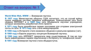 World Wide Web, WWW — Всемирная паутина.
В 1957 году Министерство обороны США посчитало, что на случай войны
нужна надежная система передачи информации. Компьютерная сеть была
названа ARPANET и в 1969 году сеть объединила научные учреждения,
которые занимались разработкой этого проекта.
К 1971 году была разработана первая программа для отправки электронной
почты по сети. В 1973 году сеть стала международной.
В 1988 году в Интернете стало возможно общение в реальном времени (чат).
В 1989 году в Европе родилась концепция Всемирной паутины.
В 1990 году сеть ARPANET прекратила свое существование. В том же году
было зафиксировано первое подключение к Интернету по телефонной линии.
В 1991 году Всемирная паутина стала общедоступна.
Ответ на вопрос № 1
 