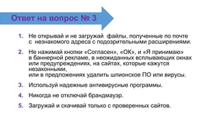 1. Не открывай и не загружай файлы, полученные по почте
с незнакомого адреса с подозрительными расширениями.
2. Не нажимай кнопки «Согласен», «ОК», и «Я принимаю»
в баннерной рекламе, в неожиданных всплывающих окнах
или предупреждениях, на сайтах, которые кажутся
незаконными,
или в предложениях удалить шпионское ПО или вирусы.
3. Используй надежные антивирусные программы.
4. Никогда не отключай брандмауэр.
5. Загружай и скачивай только с проверенных сайтов.
Ответ на вопрос № 3
 
