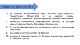 6. Не посещай подозрительные сайты и сайты «для взрослых».
Подавляющее большинство из них содержат вирусы,
непременно атакующие твой компьютер при первом же посещении.
7. Используй современные операционные системы, не дающие
изменять важные файлы без ведома пользователя.
8. Используй внешние носители информации только от проверенных
источников.
9. Своевременно устанавливай обновления.
10. Используй надежные пароли (с большим количеством символов)
и храни их в секрете.
Ответ на вопрос № 3
 