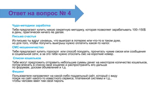 Чудо-методики заработка
Тебе предлагают купить некую секретную методику, которая позволяет зарабатывать 100–150$
в день, практически ничего не делая.
Письма счастья
Из письма ты вдруг узнаешь, что выиграл в лотерею или что-то в таком духе,
но для того, чтобы получить выигрыш нужно оплатить какой-то налог.
СМС-мошенничество
Тебе предлагают купить гороскоп или способ похудеть, прочитать чужие смски или сообщения
в социальной сети, а за это тебе нужно отослать смс на короткий номер.
Списки кошельков
Тебе могут предложить отправить небольшие суммы денег на некоторое количество кошельков,
потом вписать в список свой кошелек и распространять его дальше
по форумам, доскам объявлений и т.д.
Фишинг
Пользователя направляют на какой-либо поддельный сайт, который с виду
похож на сайт какого-то известного сервиса, платежной системы и т.д.,
чтобы человек ввел там свой пароль
Ответ на вопрос № 4
 