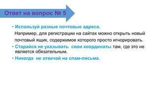 • Используй разные почтовые адреса.
Например, для регистрации на сайтах можно открыть новый
почтовый ящик, содержимое которого просто игнорировать.
• Старайся не указывать свои координаты там, где это не
является обязательным.
• Никогда не отвечай на спам-письма.
Ответ на вопрос № 5
 
