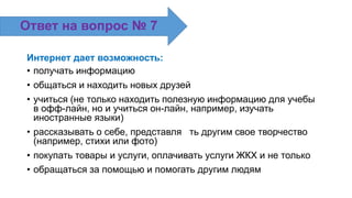 Интернет дает возможность:
• получать информацию
• общаться и находить новых друзей
• учиться (не только находить полезную информацию для учебы
в офф-лайн, но и учиться он-лайн, например, изучать
иностранные языки)
• рассказывать о себе, представля ть другим свое творчество
(например, стихи или фото)
• покупать товары и услуги, оплачивать услуги ЖКХ и не только
• обращаться за помощью и помогать другим людям
Ответ на вопрос № 7
 