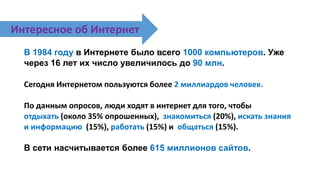 В 1984 году в Интернете было всего 1000 компьютеров. Уже
через 16 лет их число увеличилось до 90 млн.
Сегодня Интернетом пользуются более 2 миллиардов человек.
По данным опросов, люди ходят в интернет для того, чтобы
отдыхать (около 35% опрошенных), знакомиться (20%), искать знания
и информацию (15%), работать (15%) и общаться (15%).
В сети насчитывается более 615 миллионов сайтов.
Интересное об Интернет
 