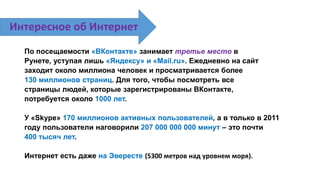 По посещаемости «ВКонтакте» занимает третье место в
Рунете, уступая лишь «Яндексу» и «Mail.ru». Ежедневно на сайт
заходит около миллиона человек и просматривается более
130 миллионов страниц. Для того, чтобы посмотреть все
страницы людей, которые зарегистрированы ВКонтакте,
потребуется около 1000 лет.
У «Skype» 170 миллионов активных пользователей, а в только в 2011
году пользователи наговорили 207 000 000 000 минут – это почти
400 тысяч лет.
Интернет есть даже на Эвересте (5300 метров над уровнем моря).
Интересное об Интернет
 