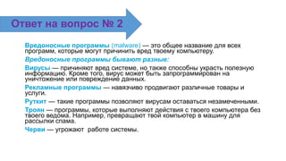 Вредоносные программы (malware) — это общее название для всех
программ, которые могут причинить вред твоему компьютеру.
Вредоносные программы бывают разные:
Вирусы — причиняют вред системе, но также способны украсть полезную
информацию. Кроме того, вирус может быть запрограммирован на
уничтожение или повреждение данных.
Рекламные программы — навязчиво продвигают различные товары и
услуги.
Руткит — такие программы позволяют вирусам оставаться незамеченными.
Троян — программы, которые выполняют действия с твоего компьютера без
твоего ведома. Например, превращают твой компьютер в машину для
рассылки спама.
Черви — угрожают работе системы.
Ответ на вопрос № 2
 