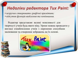 • незручно створювати графічні примітиви;
• відсутня функція виділення та копіювання.
Редактор представляє великі можливості для
творчості учнів будь-якого віку. Уроки можна проводити у
вигляді ознайомлення учнів з окремими способами
малювання та створення зображень на їх основі.
 