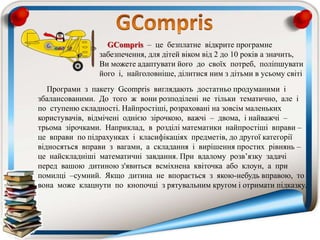 Програми з пакету Gcompris виглядають достатньо продуманими і
збалансованими. До того ж вони розподілені не тільки тематично, але і
по ступеню складності. Найпростіші, розраховані на зовсім маленьких
користувачів, відмічені однією зірочкою, важчі – двома, і найважчі –
трьома зірочками. Наприклад, в розділі математики найпростіші вправи –
це вправи по підрахунках і класифікаціях предметів, до другої категорії
відносяться вправи з вагами, а складання і вирішення простих рівнянь –
це найскладніші математичні завдання. При вдалому розв’язку задачі
перед вашою дитиною з'явиться всміхнена квіточка або клоун, а при
помилці –сумний. Якщо дитина не впорається з якою-небудь вправою, то
вона може клацнути по кнопочці з рятувальним кругом і отримати підказку.
GCompris – це безплатне відкрите програмне
забезпечення, для дітей віком від 2 до 10 років а значить,
Ви можете адаптувати його до своїх потреб, поліпшувати
його і, найголовніше, ділитися ним з дітьми в усьому світі
 