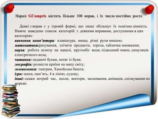 Наразі GCompris містить більше 100 вправ, і їх число постійно росте.
Деякі з вправ є у ігровій формі, що лише збільшує їх освітню цінність.
Нижче наведено список категорій з деякими вправами, доступними в цих
категоріях:
вивчення комп’ютера: клавіатура, миша, різні рухи мишею;
математика:рахування, злічити предмети, терези, табличка множення;
наука: робота шлюзу на каналі, кругообіг води, підводний човен, симуляція
електричного кола;
читання: падаючі букви, потяг із букв;
географія: розмісти країни на мапу світу;
головоломки: танграм, Ханойська башта;
ігри: шахи, пам’ять, 4 в лінію, судоку;
інші: скажи котрий час, пазли, вектори, малювання, анімація, спілкування по
мережі.
 
