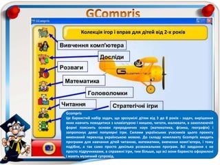 Gcompris
Це барвистий набір задач, що зрозумілі дітям від 3 до 8 років - задач, вирішення
яких навчить поводитися з клавіатурою і мишею, читати, малювати, в захоплюючій
формі пояснить основи природничих наук (математика, фізика, географія) і
запропонує деякі популярні ігри. Силами українських учасників цього проекту
виконаний переклад українською мовою. До складу комплекту Gcompris входять
програми для навчання дітей читанню, математики, вивчення комп'ютера, і тому
подібне, а так само просто декілька розважальних програм. Всі завдання є не
просто підручниками, а справжні ігри, тим більше, що всі вони барвисто оформлені
і мають музичний супровід.
Колекція ігор і вправ для дітей від 2-х років
 