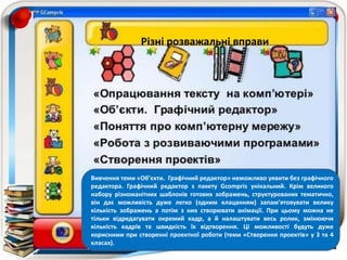 Вивчення теми «Об’єкти. Графічний редактор» неможливо уявити без графічного редактора.
Графічний редактор з пакету Gcompris унікальний. Крім великого набору різноманітних
шаблонів готових зображень, структурованих тематично, він дає можливість дуже легко
(одним клацанням) запам’ятовувати велику кількість зображень а потім з них створювати
анімації. При цьому можна не тільки відредагувати окремий кадр, а й налаштувати весь ролик,
змінюючи кількість кадрів та швидкість їх відтворення. Ці можливості будуть дуже корисними
при створенні проектної роботи (теми «Створення проектів» у 3 та 4 класах).
Вивчення теми «Об’єкти. Графічний редактор» неможливо уявити без графічного
редактора. Графічний редактор з пакету Gcompris унікальний. Крім великого
набору різноманітних шаблонів готових зображень, структурованих тематично,
він дає можливість дуже легко (одним клацанням) запам’ятовувати велику
кількість зображень а потім з них створювати анімації. При цьому можна не
тільки відредагувати окремий кадр, а й налаштувати весь ролик, змінюючи
кількість кадрів та швидкість їх відтворення. Ці можливості будуть дуже
корисними при створенні проектної роботи (теми «Створення проектів» у 3 та 4
класах).
Різні розважальні вправи
 
