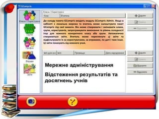 До складу пакету GCompris входить модуль GCompris Admin. Якщо в
кабінеті є локальна мережа та вчитель може налаштувати пакет
GCompris під свої вимоги. Він може створювати і змінювати класи,
групи, користувачів, запрограмувати виконання та рівень складності
ігор для кожного конкретного класу або групи. Автоматично
створюються звіти. Вчитель може переглянути ці звіти та
відфільтрувати їх за користувачами, за вправами, по даті і таке інше.
Ці звіти показують хід кожного учня.
 
