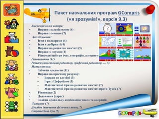 Вивчення комп’ютера:
• Вправи з клавіатурою (4)
• Вправи з мишею (7)
Дослідження:
• Ігри з кольорами (4)
• Ігри в лабіринті (4)
• Вправи на розвиток пам’яті (5)
• Вправи зі звуком (1)
• Різноманітні ігри (час, географія, алгоритм…, 9)
Головоломки (11)
Розваги (текстовий редактор, графічний редактор, … 5)
Математика:
• Злічити предмети (11)
• Вправи по простому рахунку:
– Вправи по алгебрі (3)
– Ігри з Цифроїдом (5)
– Математичні ігри на розвиток пам’яті (7)
– Математичні ігри на розвиток пам’яті проти Тукса (7)
• Рівновага (2)
• Додавання (дартс)
• Знайти правильну комбінацію чисел та операцій
Читання (7)
Досліди (вивчення фізичних явищ, 7)
Стратегічні ігри (5)
 