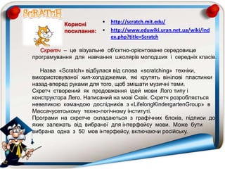 Скретч – це візуальне об'єктно-орієнтоване середовище
програмування для навчання школярів молодших і середніх класів.
Назва «Scratch» відбулася від слова «scratching» техніки,
використовуваної хип-хопдіджеями, які крутять вінілові пластинки
назад-вперед руками для того, щоб змішати музичні теми.
Скретч створений як продовження ідей мови Лого типу і
конструктора Лего. Написаний на мові Сквік. Скретч розробляється
невеликою командою дослідників з «LifelongKindergartenGroup» в
Массачусетському техно-логічному інституті.
Програми на скретче складаються з графічних блоків, підписи до
яких залежать від вибраної для інтерфейсу мови. Може бути
вибрана одна з 50 мов інтерфейсу, включаючи російську.
• http://scratch.mit.edu/
• http://www.eduwiki.uran.net.ua/wiki/ind
ex.php?title=Scratch
Корисні
посилання:
 