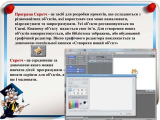 Програма Скретч - це засіб для розробки проектів, що складаються з
різноманітних об’єктів, які користувач сам може намалювати,
відредагувати та запрограмувати. Усі об’єкти розташовуються на
Сцені. Кожному об’єкту надається своє ім’я. Для створення нових
об’єктів використовується, або бібліотека зображень, або вбудований
графічний редактор. Вікно графічного редактора викликається за
допомогою спеціальної кнопки «Створити новий об’єкт»
Скретч - це середовище за
допомогою якого можна
навчати дітей програмувати -
писати скріпти для об’єктів, а
ще і малювати.
 