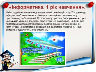 Найскладнішим питанням для практичної реалізації курсу “Сходинки до
інформатики” залишається різниця в операційних системах та у
програмному забезпеченні. До комплексу програм “Інформатика. 1 рік
навчання” увійшли програми емулятори, що дозволяють на будь якій
платформі відпрацювати навички роботи: вмикання та вимикання
комп‟ютера, знайомство з операційною системою Windows XP (що
описана у підручнику), з об‟єктами ОС.
 