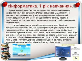 До методичної розробки курсу входить програмне забезпечення
«Інформатика. 1 рік навчання». (Автор: Коршунова О.В.) Практичні
завдання, що пропонуються у даному програмному забезпеченні,
містять завдання, як для учнів, що ще не мають досвіду роботи з
комп„ютером так і для тих учнів що вже раніше мали досвід спілкування
з комп„ютером.
У ході викладання курсу інформатики вчителю ймовірно
прийдеться зіткнутися з тим, що сучасні учні отримують предметні знання
та навички не тільки на уроці, а і за межами школи і тому прийдеться
працювати в умовах різного рівню знань і чути висловлювання типу «Я це
вже знаю», «Я це вже вмію» і як наслідок це втрата цими учнями цікавості
до предмету. Передбачаючи можливі наслідки, потрібно виявляти таких
учнів у класі і готувати диференційовані завдання до уроку, складати
практичні завдання що відповідають їхньому рівню знань.
 