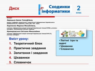 2
клас
Вміст уроку:
1. Теоретичний блок
2. Практичне завдання
3. Запитання і завдання
4. Цікавинки
5. Словничок
Диск
Логічні ігри та
задачі
Цікавинки
Словничок
Автори:
Зарецька Ірина Тимофіївна,
доцент кафедри теоретичної і практичної інформатики Харківського
університету ім. Каразіна, канд. фіз.-мат. наук,
Корнієнко Марина Михайлівна,
учитель інформатики вищої категорії Харківської гімназії №55, учитель-
методист, заслужений учитель України,
Крамаровська Світлана Миколаївна
учитель інформатики вищої категорії Харківської гімназії №172,
учитель-методист
 