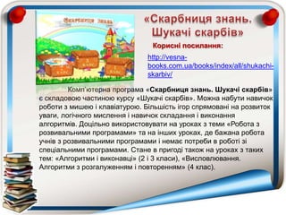 Комп‟ютерна програма «Скарбниця знань. Шукачі скарбів»
є складовою частиною курсу «Шукачі скарбів». Можна набути навичок
роботи з мишею і клавіатурою. Більшість ігор спрямовані на розвиток
уваги, логічного мислення і навичок складання і виконання
алгоритмів. Доцільно використовувати на уроках з теми «Робота з
розвивальними програмами» та на інших уроках, де бажана робота
учнів з розвивальними програмами і немає потреби в роботі зі
спеціальними програмами. Стане в пригоді також на уроках з таких
тем: «Алгоритми і виконавці» (2 і 3 класи), «Висловлювання.
Алгоритми з розгалуженням і повторенням» (4 клас).
http://vesna-
books.com.ua/books/index/all/shukachi-
skarbiv/
Корисні посилання:
 