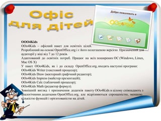 OOO4Kids
OOo4Kids – офісний пакет для освітніх цілей.
Розроблений на основі OpenOffice.org і є його полегшеною версією. Призначений для
аудиторії у віці від 7 до 12 років.
Адаптований до освітніх потреб. Працює на всіх поширених ОС (Windows, Linux,
Mac OS X)
У пакет OOo4Kids, як і до складу OpenOffice.org, входять наступні програми:
OOo4Kids Writer (текстовий процесор);
OOo4Kids Draw (векторний графічний редактор);
OOo4Kids Impress (майстер презентацій);
OOo4Kids Calc (табличний процесор);
OOo4Kids Math (редактор формул).
Зовнішній вигляд і призначення додатків пакету OOo4Kids в цілому співпадають з
аналогічними додатками OpenOffice.org, але відрізняються спрощеністю, меншою
кількістю функцій і орієнтованістю на дітей.
 