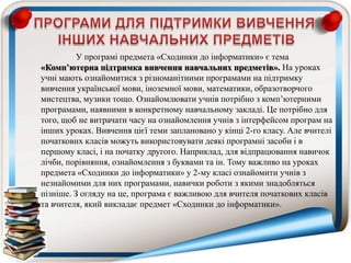 У програмі предмета «Сходинки до інформатики» є тема
«Комп’ютерна підтримка вивчення навчальних предметів». На уроках
учні мають ознайомитися з різноманітними програмами на підтримку
вивчення української мови, іноземної мови, математики, образотворчого
мистецтва, музики тощо. Ознайомлювати учнів потрібно з комп’ютерними
програмами, наявними в конкретному навчальному закладі. Це потрібно для
того, щоб не витрачати часу на ознайомлення учнів з інтерфейсом програм на
інших уроках. Вивчення цієї теми заплановано у кінці 2-го класу. Але вчителі
початкових класів можуть використовувати деякі програмні засоби і в
першому класі, і на початку другого. Наприклад, для відпрацювання навичок
лічби, порівняння, ознайомлення з буквами та ін. Тому важливо на уроках
предмета «Сходинки до інформатики» у 2-му класі ознайомити учнів з
незнайомими для них програмами, навички роботи з якими знадобляться
пізніше. З огляду на це, програма є важливою для вчителя початкових класів
та вчителя, який викладає предмет «Сходинки до інформатики».
 