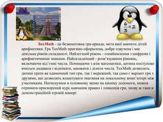 TuxMath - це безкоштовна гра-аркада, мета якої навчити дітей
арифметики. Гра TuxMath приємно оформлена, добре озвучена і має
декілька рівнів складності. Найлегший рівень - ознайомлення з цифрами і
арифметичними знаками. Найскладніший - розв’язування рівнянь,
включаючи від’ємні числа. Починаючи з азів математики, дитина поступово
вчиться додавати і віднімати, множити і ділити числа. TuxMath дозволить
дитині грати як одиночний тип гри, так і мережний, так само є варіант гри з
друзями, що дозволить влаштувати змагання на локальному комп’ютері між
учасниками. Натиснувши в головному меню на кнопку допомоги, можна
отримати прискорений курс навчання правил і тонкощів гри, знову ж таки в
демонстраційній ігровій манері
 