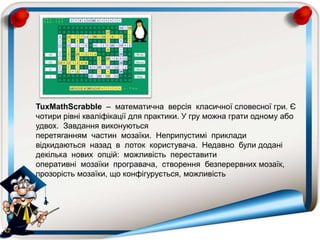 TuxMathScrabble – математична версія класичної словесної гри. Є
чотири рівні кваліфікації для практики. У гру можна грати одному або
удвох. Завдання виконуються
перетяганням частин мозаїки. Неприпустимі приклади
відкидаються назад в лоток користувача. Недавно були додані
декілька нових опцій: можливість переставити
оперативні мозаїки програвача, створення безперервних мозаїк,
прозорість мозаїки, що конфігурується, можливість
 