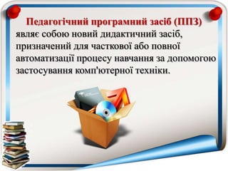 Педагогічний програмний засіб (ППЗ)
являє собою новий дидактичний засіб,
призначений для часткової або повної
автоматизації процесу навчання за допомогою
застосування комп'ютерної техніки.
 