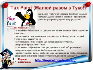 Растровий графічний редактор Тuх Paint ідеально
підходить для оволодіння базовими принципами
роботи в растровому графічному редакторі.
Він дозволяє:
• створювати зображення за допомогою різних пензлів, ліній, графічних
примітивів;
• застосовувати для малювання «нестандартні» інструменти: цегляні
стінки, зірки, веселку та ін;
• застосовувати різні ефекти до намальованих зображень;
• створювати і редагувати текст;
• створювати зображення, використовуючи готові набори штампів;
• створювати просту анімацію (чергування кадрів);
• використовувати готові шаблони для малювання та розфарбовування;
• створювати і зберігати готові зображення, виводити їх на друк.
http://tuxpaint.org/download/Корисні
посилання:
 