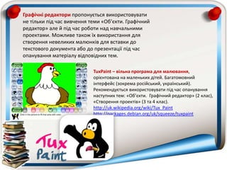 TuxPaint – вільна програма для малювання,
орієнтована на маленьких дітей. Багатомовний
інтерфейс (зокрема російський, український).
Рекомендується використовувати під час опанування
наступних тем: «Об’єкти. Графічний редактор» (2 клас),
«Створення проектів» (3 та 4 клас).
http://uk.wikipedia.org/wiki/Tux_Paint
http://packages.debian.org/uk/squeeze/tuxpaint
Графічні редактори пропонується використовувати
не тільки під час вивчення теми «Об’єкти. Графічний
редактор» але й під час роботи над навчальними
проектами. Можливе також їх використання для
створення невеликих малюнків для вставки до
текстового документа або до презентації під час
опанування матеріалу відповідних тем.
 