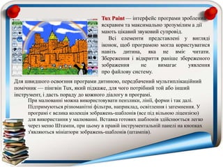 Tux Paint — інтерфейс програми зроблений
яскравим та максимально зрозумілим а дії
мають цікавий звуковий супровід.
Всі елементи представлені у вигляді
іконок, щоб програмою могла користуватися
навіть дитина, яка не вміє читати.
Збереження і відкриття раніше збереженого
зображення не вимагає уявлення
про файлову систему.
При малюванні можна використовувати пензлики, лінії, форми і так далі.
Підтримуються різноманітні фільтри, наприклад, освітлення і затемнення. У
програмі є велика колекція зображень-шаблонів (все під вільною ліцензією)
для використання у малюванні. Вставка готових шаблонів здійснюється легко
через меню Штампи, при цьому в правій інструментальній панелі на кнопках
з'являються мініатюри зображень-шаблонів (штампів).
Для швидшого освоєння програми дитиною, передбачений мультиплікаційний
помічник — пінгвін Tux, який підкаже, для чого потрібний той або інший
інструмент, і дасть пораду до кожного діалогу в програмі.
 