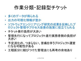 作業分類・記録型チケット
• 多くのデータが得られる
• 出力の可視化情報が豊か
• ソフトウェアエンジニアリング研究の成果を反映したプ
ロジェクト管理やプロセス改善の施策に役立てられる
• チケット発行負荷が大きい
• 管理先行になってプロジェクト進行実務者側の負担が
大きい
• 予定消化の、つまらない、苦痛を伴うプロジェクト運営
になる可能性がある
• 工程区分に結びつけた管理法にも再考の余地あり
(c)神谷芳樹 10
 
