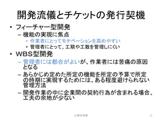 開発流儀とチケットの発行契機
• フィーチャー型開発
– 機能の実現に焦点
• 作業者にとってモチベーションを高めやすい
• 管理者にとって、工期や工数を管理しにくい
• ＷＢＳ型開発
– 管理者には都合がよいが、作業者には苦痛の原因
となる
– あらかじめ定めた所定の機能を所定の予算で所定
の時期に実現するためには、ある程度避けられない
管理方法
– 開発作業の中に企業間の契約行為が含まれる場合、
工夫の余地が少ない
(c)神谷芳樹 11
 