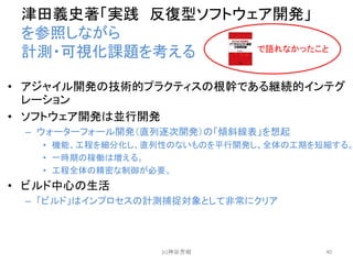 津田義史著「実践 反復型ソフトウェア開発」
を参照しながら
計測・可視化課題を考える
• アジャイル開発の技術的プラクティスの根幹である継続的インテグ
レーション
• ソフトウェア開発は並行開発
– ウォーターフォール開発（直列逐次開発）の「傾斜線表」を想起
• 機能、工程を細分化し、直列性のないものを平行開発し、全体の工期を短縮する。
• 一時期の稼働は増える。
• 工程全体の精密な制御が必要。
• ビルド中心の生活
– 「ビルド」はインプロセスの計測捕捉対象として非常にクリア
(c)神谷芳樹 40
で語れなかったこと
 