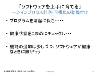 「ソフトウェアを上手に育てる」
－＞インプロセス計測・可視化の動機付け
• プログラムを清潔に保ち・・・・
• 健康状態をこまめにチェックし・・・
• 機能の追加は少しづつ、ソフトウェアが健康
なときに限り行う
(c)神谷芳樹 41津田義史著「実践 反復型ソフトウェア開発」
 
