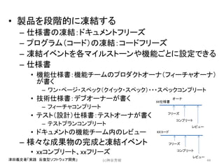 • 製品を段階的に凍結する
– 仕様書の凍結：ドキュメントフリーズ
– プログラム（コード）の凍結：コードフリーズ
– 凍結イベントを各マイルストーンや機能ごとに設定できる
– 仕様書
• 機能仕様書：機能チームのプロダクトオーナ（フィーチャオーナ）
が書く
– ワン・ページ・スペック（クイック・スペック）・・・スペックコンプリート
• 技術仕様書：デブオーナーが書く
– フィーチャコンプリート
• テスト（設計）仕様書：テストオーナが書く
– テストプランコンプリート
• ドキュメントの機能チーム内のレビュー
– 様々な成果物の完成と凍結イベント
• xxコンプリート、xxフリーズ
(c)神谷芳樹 44津田義史著「実践 反復型ソフトウェア開発」
XX仕様書
フリーズ
コンプリート
レビュー
オーナ
XXコード
フリーズ
コンプリート
レビュー
 