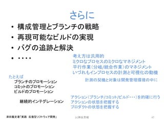 さらに
• 構成管理とブランチの戦略
• 再現可能なビルドの実現
• バグの追跡と解決
• ・・・・
(c)神谷芳樹 47津田義史著「実践 反復型ソフトウェア開発」
考え方は汎用的
ミクロなプロセスのミクロなマネジメント
平行作業（分岐/統合作業）のマネジメント
いづれもインプロセスの計測と可視化の動機
たとえば
ブランチのプロモーション
コミットのプロモーション
ビルドのプロモーション
継続的インテグレーション
計測の契機と対象は開発管理環境の中に
アクション（ブランチ/コミット/ビルド・・・）を的確に行う
アクションの状態を把握する
プロダクトの状態を把握する
 