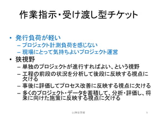 作業指示・受け渡し型チケット
• 発行負荷が軽い
– プロジェクト計測負荷を感じない
– 現場にとって気持ちよいプロジェクト運営
• 狭視野
– 単独のプロジェクトが進行すればよい、という視野
– 工程の前段の状況を分析して後段に反映する視点に
欠ける
– 事後に評価してプロセス改善に反映する視点に欠ける
– 多くのプロジェクト・データを蓄積して、分析・評価し、将
来に向けた施策に反映する視点に欠ける
(c)神谷芳樹 9
 