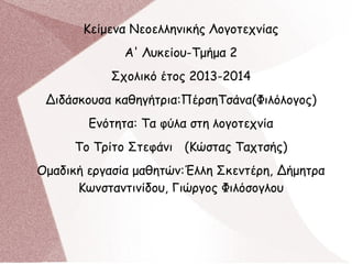 Κείμενα Νεοελληνικής Λογοτεχνίας
Α' Λυκείου-Τμήμα 2
Σχολικό έτος 2013-2014
Διδάσκουσα καθηγήτρια:ΠέρσηΤσάνα(Φιλόλογος)
Ενότητα: Τα φύλα στη λογοτεχνία
Το Τρίτο Στεφάνι (Κώστας Ταχτσής)
Ομαδική εργασία μαθητών:Έλλη Σκεντέρη, Δήμητρα
Κωνσταντινίδου, Γιώργος Φιλόσογλου
 