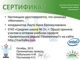 • Настоящим удостоверяется, что команда
«Иончики»,
• координатор Лауто Нина Брониславовна
• (ГУО «Средняя школа № 2», г. Орша) приняла
участие в сетевом учебном проекте
«Удивительное рядом! Похимичим?» на сайте
http://nachalka.com
 