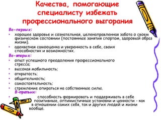 Качества, помогающие
специалисту избежать
профессионального выгорания
Во-первых:
• хорошее здоровье и сознательная, целенаправленная забота о своем
физическом состоянии (постоянные занятия спортом, здоровый образ
жизни).
• адекватная самооценка и уверенность в себе, своих
способностях и возможностях.
Во-вт орых:
• опыт успешного преодоления профессионального
стресса;
• высокая мобильность;
• открытость;
• общительность;
• самостоятельность;
• стремление опираться на собственные силы.
В-т рет ьих:
• способность формировать и поддерживать в себе
позитивные, оптимистичные установки и ценности - как
в отношении самих себя, так и других людей и жизни
вообще.
 