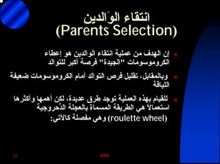 ABA22
‫َاﻟﺪﻳﻦ‬‫ﻮ‬‫اﻟ‬ ‫اﻧﺘﻘﺎء‬
)Parents Selection(
‫إﻋﻄﺎء‬ ‫هﻮ‬ ‫اﻟﻮاﻟﺪﻳﻦ‬ ‫اﻧﺘﻘﺎء‬ ‫ﻋﻤﻠﻴﺔ‬ ‫ﻣﻦ‬ ‫اﻟﻬﺪف‬ ‫إن‬
‫اﻟﻜﺮوﻣﻮﺳﻮﻣﺎت‬"‫اﻟﺠﻴﺪة‬"‫ﻟﻠﺘﻮاﻟﺪ‬ ‫أآﺒﺮ‬ ‫ﻓﺮﺻﺔ‬
‫أﻣﺎم‬ ‫اﻟﺘﻮاﻟﺪ‬ ‫ﻓﺮص‬ ‫ﺗﻘﻠﻴﻞ‬ ،‫وﺑﺎﻟﻤﻘﺎﺑﻞ‬‫اﻟﻜﺮوﻣﻮﺳﻮﻣﺎت‬‫ﺿﻌﻴﻔﺔ‬
‫اﻟﻠﻴﺎﻗﺔ‬
‫وأآﺜﺮهﺎ‬ ‫أهﻤﻬﺎ‬ ‫ﻟﻜﻦ‬ ،‫ﻋﺪﻳﺪة‬ ‫ﻃﺮق‬ ‫ﺗﻮﺟﺪ‬ ‫اﻟﻌﻤﻠﻴﺔ‬ ‫ﺑﻬﺬﻩ‬ ‫ﻟﻠﻘﻴﺎم‬
‫ﺑﺎﻟﻌﺠﻠﺔ‬ ‫اﻟﻤﺴﻤﺎة‬ ‫اﻟﻄﺮﻳﻘﺔ‬ ‫هﻲ‬ ً‫ﻻ‬‫اﺳﺘﻌﻤﺎ‬‫ﱡﺣﺮوﺟﻴﺔ‬‫ﺪ‬‫اﻟ‬
)roulette wheel(‫آﺎﻵﺗﻲ‬ ‫ﻣﻔﺼﻠﺔ‬ ‫وهﻲ‬:
 
