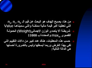 ABA34
‫اﻟـ‬ ‫ﻗﻴﻢ‬ ‫ﻋﻦ‬ ‫اﻟﺒﺤﺚ‬ ‫هﻮ‬ ‫اﻟﻬﺪف‬ ‫ﻳﺼﺒﺢ‬ ،‫هﻨﺎ‬ ‫ﻣﻦ‬na, nr, nk
‫ﺳﻤﻴﻨﺎهـﺎ‬ ‫واﻟﺘﻲ‬ ‫ﻣﻤﻜﻨـﺔ‬ ‫ﻣﺎﻟﻴﺔ‬ ‫ﻗﻴﻤﺔ‬ ‫أآﺒﺮ‬ ‫ﺗﻌﻄﻴﻨﺎ‬ ‫اﻟﺘﻲ‬Value
‫اﻹﺟﻤﺎﻟﻲ‬ ‫اﻟﻮزن‬ ‫ﻳﺘﻌـﺪى‬ ‫أﻻ‬ ‫ﺷﺮﻳﻄـﺔ‬)Weight(‫اﻟﺤﻤﻮﻟـﺔ‬
‫اﻟﻘﺼﻮى‬maxw‫ﺑـ‬ ‫واﻟﻤﺤﺪدة‬11000
‫اﻟﺘﻲ‬ ‫اﻟﺘﻘﻴﻴﻢ‬ ‫داﻻت‬ ‫ﻣﻦ‬ ‫آﺒﻴﺮ‬ ‫ﻋﺪد‬ ‫هﻨﺎك‬ ،‫اﻟﻤﻌﻄﻴﺎت‬ ‫هﺬﻩ‬ ‫ﺣﺴﺐ‬
‫أﺣﺴﻨﻬﺎ‬ ‫ﺑﺎﻟﻀﺮورة‬ ‫وﻟﻴﺲ‬ ‫أﺑﺴﻄﻬﺎ‬ ‫ورﺑﻤﺎ‬ ‫اﻟﻐﺮض‬ ‫ﺑﻬﺬا‬ ‫ﺗﻔﻲ‬
‫اﻟﺘﺎﻟﻴﺔ‬ ‫اﻟﺪاﻟﺔ‬ ‫هﻲ‬:
 