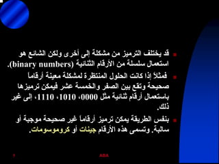 ABA5
‫هﻮ‬ ‫اﻟﺸﺎﺋﻊ‬ ‫وﻟﻜﻦ‬ ‫أﺧﺮى‬ ‫إﻟﻰ‬ ‫ﻣﺸﻜﻠﺔ‬ ‫ﻣﻦ‬ ‫اﻟﺘﺮﻣﻴﺰ‬ ‫ﻳﺨﺘﻠﻒ‬ ‫ﻗﺪ‬
‫اﻟﺜﻨﺎﺋﻴﺔ‬ ‫اﻷرﻗﺎم‬ ‫ﻣﻦ‬ ‫ﺳﻠﺴﻠﺔ‬ ‫اﺳﺘﻌﻤﺎل‬)binary numbers.(
ً‫ﺎ‬‫أرﻗﺎﻣ‬ ‫ﻣﻌﻴﻨﺔ‬ ‫ﻟﻤﺸﻜﻠﺔ‬ ‫اﻟﻤﻨﺘﻈﺮة‬ ‫اﻟﺤﻠﻮل‬ ‫آﺎﻧﺖ‬ ‫إذا‬ ً‫ﻼ‬‫ﻓﻤﺜ‬
‫ﺗﺮﻣﻴﺰهﺎ‬ ‫ﻓﻴﻤﻜﻦ‬ ‫ﻋﺸﺮ‬ ‫واﻟﺨﻤﺴﺔ‬ ‫اﻟﺼﻔﺮ‬ ‫ﺑﻴﻦ‬ ‫وﺗﻘﻊ‬ ‫ﺻﺤﻴﺤﺔ‬
‫ﻣﺜﻞ‬ ‫ﺛﻨﺎﺋﻴﺔ‬ ‫أرﻗﺎم‬ ‫ﺑﺎﺳﺘﻌﻤﺎل‬0000،1010،1110‫ﻏﻴﺮ‬ ‫إﻟﻰ‬ ،
‫ذﻟﻚ‬.
‫أو‬ ‫ﻣﻮﺟﺒﺔ‬ ‫ﺻﺤﻴﺤﺔ‬ ‫ﻏﻴﺮ‬ ً‫ﺎ‬‫أرﻗﺎﻣ‬ ‫ﺗﺮﻣﻴﺰ‬ ‫ﻳﻤﻜﻦ‬ ‫اﻟﻄﺮﻳﻘﺔ‬ ‫ﺑﻨﻔﺲ‬
‫ﺳﺎﻟﺒﺔ‬.‫اﻷرﻗﺎم‬ ‫هﺬﻩ‬ ‫وﺗﺴﻤﻰ‬‫ﺟﻴﻨﺎت‬‫أو‬‫آﺮوﻣﻮﺳﻮﻣﺎت‬.
 