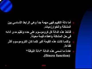 ABA6
‫ﺑﻴﻦ‬ ‫اﻷﺳﺎﺳﻲ‬ ‫اﻟﺮاﺑﻂ‬ ‫وهﻲ‬ ً‫ا‬‫ﺟﺪ‬ ‫ﻣﻬﻤﺔ‬ ‫ﻓﻬﻲ‬ ‫اﻟﺘﻘﻴﻴﻢ‬ ‫داﻟﺔ‬ ‫أﻣﺎ‬
‫واﻟﺨﻮارزﻣﻴﺎت‬ ‫اﻟﻤﺸﻜﻠﺔ‬.
‫آﻞ‬ ‫اﻟﺪاﻟﺔ‬ ‫هﺬﻩ‬ ‫ﻓﺘﺄﺧﺬ‬‫آﺮوﻣﻮﺳﻮم‬‫أداﺋﻪ‬ ‫ﻣﺪى‬ ‫ّﻢ‬‫ﻴ‬‫وﺗﻘ‬ ‫ﺣﺪﻩ‬ ‫ﻋﻠﻰ‬
‫ﻣﻌﻴﻨﺔ‬ ‫ﻗﻴﻤﺔ‬ ‫ﺑﺈﻋﻄﺎء‬ ‫اﻟﻤﺸﻜﻠﺔ‬ ‫ﺣﻞ‬ ‫ﻓﻲ‬.
‫آﺎن‬ ‫آﻠﻤﺎ‬ ‫أآﺒﺮ‬ ‫اﻟﻘﻴﻤﺔ‬ ‫هﺬﻩ‬ ‫آﺎﻧﺖ‬ ‫وآﻠﻤـﺎ‬‫اﻟﻜﺮوﻣﻮﺳﻮم‬‫أآﺜﺮ‬
‫آﻔﺎءة‬.
‫اﻟﺪاﻟﺔ‬ ‫هﺬﻩ‬ ‫ﺗﺴﻤﻰ‬ ‫ﻣﺎ‬ ‫ﻋﺎدة‬"‫اﻟﻠﻴﺎﻗﺔ‬ ‫داﻟﺔ‬"
)fitness function.(
 