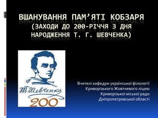 ВШАНУВАННЯ ПАМ’ЯТІ КОБЗАРЯ
(ЗАХОДИ ДО 200-РІЧЧЯ З ДНЯ
НАРОДЖЕННЯ Т. Г. ШЕВЧЕНКА)
Вчителі кафедри української філології
Криворізького Жовтневого ліцею
Криворізької міської ради
Дніпропетровської області
 